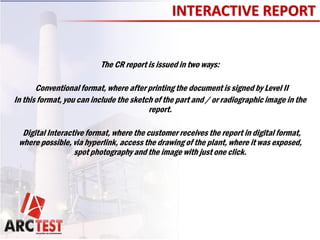 INTERACTIVE REPORT
The CR report is issued in two ways:
Conventional format, where after printing the document is signed by Level II
In this format, you can include the sketch of the part and / or radiographic image in the
report.
Digital Interactive format, where the customer receives the report in digital format,
where possible, via hyperlink, access the drawing of the plant, where it was exposed,
spot photography and the image with just one click.
 