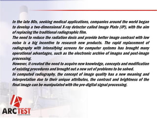In the late 80s, seeking medical applications, companies around the world began
to develop a two-dimensional X-ray detector called Image Plate (IP), with the aim
of replacing the traditional radiographic film.
The need to reduce the radiation dosis and provide better image contrast with low
noise is a big incentive to research new products. The rapid replacement of
radiography with intensifying screens for computer systems has brought many
operational advantages, such as the electronic archive of images and post-image
processing.
However, it created the need to acquire new knowledge, concepts and modification
of existing procedures and brought out a new set of problems to be solved.
In computed radiography, the concept of image quality has a new meaning and
interpretation due to their unique attributes, the contrast and brightness of the
final image can be manipulated with the pre-digital signal processing.
 