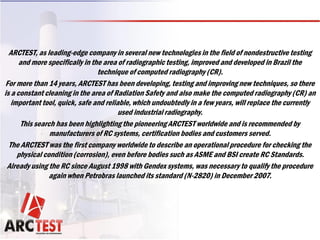 ARCTEST, as leading-edge company in several new technologies in the field of nondestructive testing
and more specifically in the area of radiographic testing, improved and developed in Brazil the
technique of computed radiography (CR).
For more than 14 years, ARCTEST has been developing, testing and improving new techniques, so there
is a constant cleaning in the area of Radiation Safety and also make the computed radiography (CR) an
important tool, quick, safe and reliable, which undoubtedly in a few years, will replace the currently
used industrial radiography.
This search has been highlighting the pioneering ARCTEST worldwide and is recommended by
manufacturers of RC systems, certification bodies and customers served.
The ARCTEST was the first company worldwide to describe an operational procedure for checking the
physical condition (corrosion), even before bodies such as ASME and BSI create RC Standards.
Already using the RC since August 1998 with Gendex systems, was necessary to qualify the procedure
again when Petrobras launched its standard (N-2820) in December 2007.
 