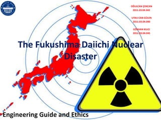 OĞULCAN ÇOKCAN
                                2011.03.04.042

                               UTKU CAN GÜLEN
                                2011.03.04.040

                                GÖKHAN KILICI
                                2011.03.04.045




    The Fukushima Daiichi Nuclear
              Disaster




Engineering Guide and Ethics
 