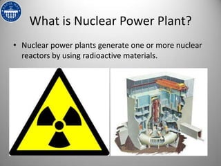 What is Nuclear Power Plant?
• Nuclear power plants generate one or more nuclear
  reactors by using radioactive materials.
 
