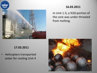 16.03.2011
                             In Unit 1-3, a %50 portion of
                             the core was under threated
                             from melting.




         17.03.2011

• Helicopters transported
  water for cooling Unit 4
 