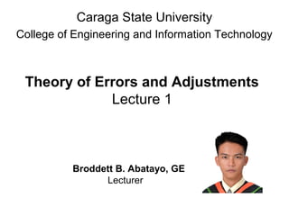 Theory of Errors and Adjustments
Lecture 1
Caraga State University
College of Engineering and Information Technology
Broddett B. Abatayo, GE
Lecturer
 
