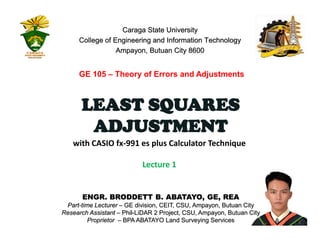 ENGR. BRODDETT B. ABATAYO, GE, REA
Part-time Lecturer – GE division, CEIT, CSU, Ampayon, Butuan City
Research Assistant – Phil-LiDAR 2 Project, CSU, Ampayon, Butuan City
Proprietor – BPA ABATAYO Land Surveying Services 1
with CASIO fx-991 es plus Calculator Technique
Lecture 1
Caraga State University
College of Engineering and Information Technology
Ampayon, Butuan City 8600
LEAST SQUARES
ADJUSTMENT
GE 105 – Theory of Errors and Adjustments
 