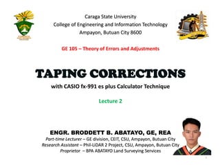 ENGR. BRODDETT B. ABATAYO, GE, REA
Part-time Lecturer – GE division, CEIT, CSU, Ampayon, Butuan City
Research Assistant – Phil-LiDAR 2 Project, CSU, Ampayon, Butuan City
Proprietor – BPA ABATAYO Land Surveying Services
1
with CASIO fx-991 es plus Calculator Technique
Lecture 2
Caraga State University
College of Engineering and Information Technology
Ampayon, Butuan City 8600
TAPING CORRECTIONS
GE 105 – Theory of Errors and Adjustments
 