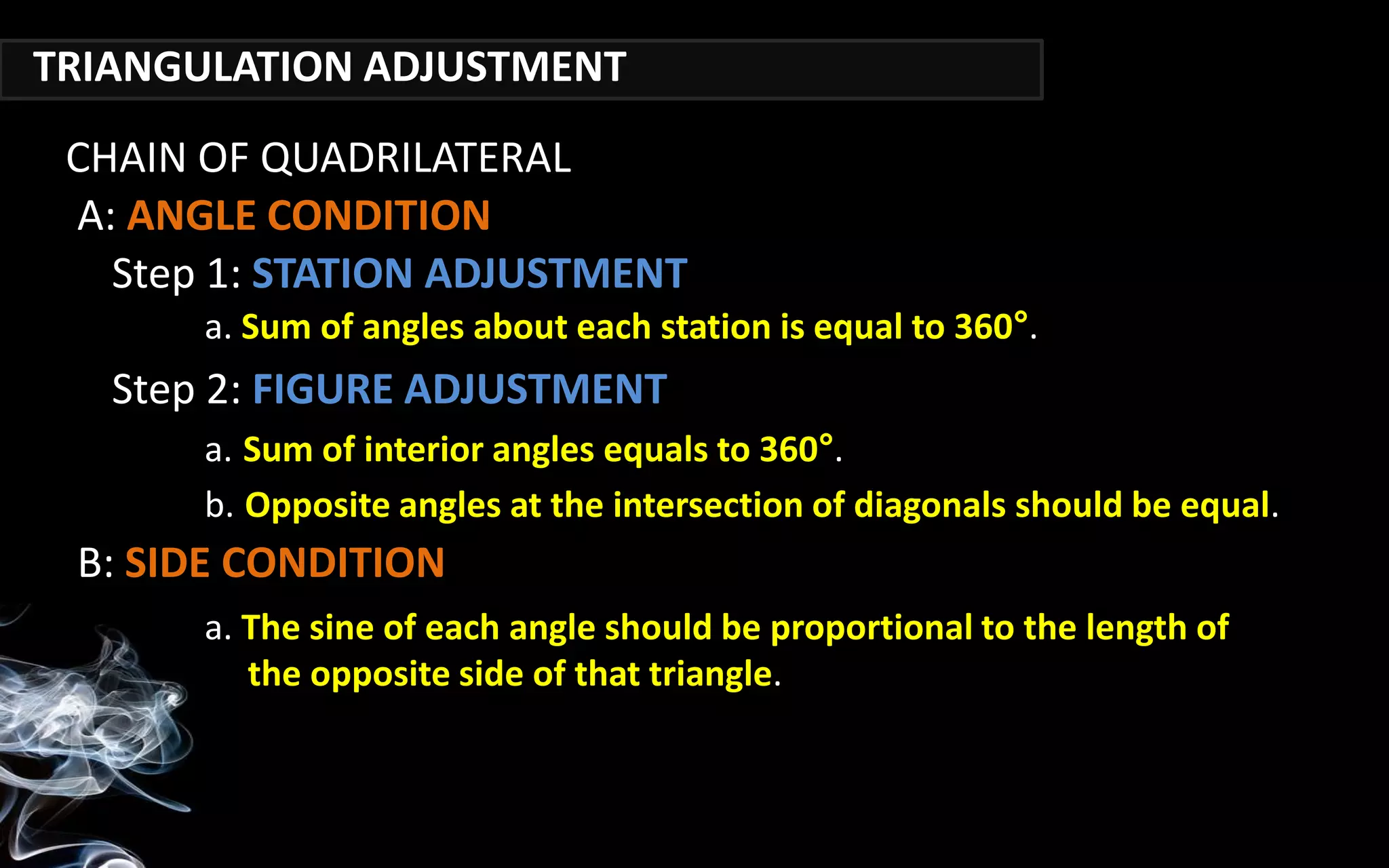 TRIANGULATION ADJUSTMENT
a. Sum of angles about each station is equal to 360°.
CHAIN OF QUADRILATERAL
Step 1: STATION ADJUSTMENT
A: ANGLE CONDITION
Step 2: FIGURE ADJUSTMENT
a. The sine of each angle should be proportional to the length of
the opposite side of that triangle.
B: SIDE CONDITION
a. Sum of interior angles equals to 360°.
b. Opposite angles at the intersection of diagonals should be equal.
 