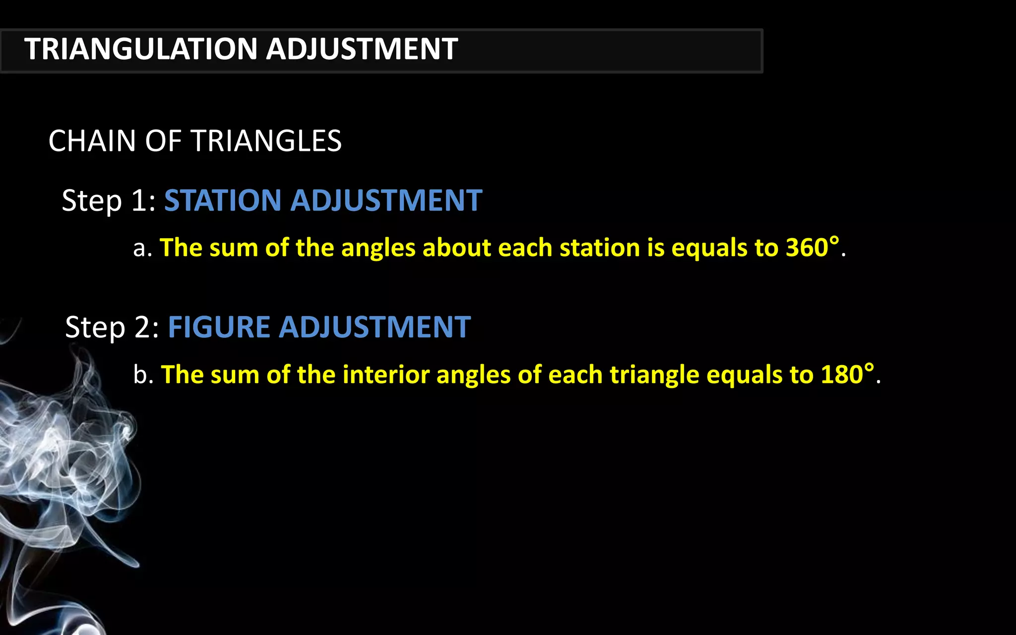 TRIANGULATION ADJUSTMENT
a. The sum of the angles about each station is equals to 360°.
CHAIN OF TRIANGLES
Step 1: STATION ADJUSTMENT
Step 2: FIGURE ADJUSTMENT
b. The sum of the interior angles of each triangle equals to 180°.
 