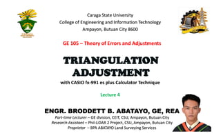 ENGR. BRODDETT B. ABATAYO, GE, REA
Part-time Lecturer – GE division, CEIT, CSU, Ampayon, Butuan City
Research Assistant – Phil-LiDAR 2 Project, CSU, Ampayon, Butuan City
Proprietor – BPA ABATAYO Land Surveying Services
1
with CASIO fx-991 es plus Calculator Technique
Lecture 4
Caraga State University
College of Engineering and Information Technology
Ampayon, Butuan City 8600
TRIANGULATION
ADJUSTMENT
GE 105 – Theory of Errors and Adjustments
 