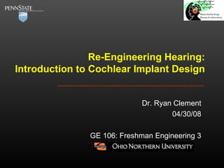 Re-Engineering Hearing: Introduction to Cochlear Implant Design Dr. Ryan Clement 04/30/08 GE 106: Freshman Engineering 3 