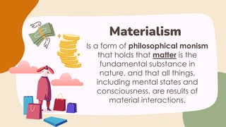 Is a form of philosophical monism
that holds that matter is the
fundamental substance in
nature, and that all things,
including mental states and
consciousness, are results of
material interactions.
Materialism
 