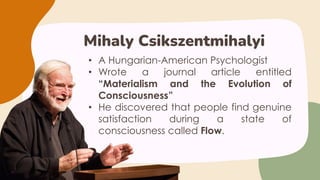 • A Hungarian-American Psychologist
• Wrote a journal article entitled
“Materialism and the Evolution of
Consciousness”
• He discovered that people find genuine
satisfaction during a state of
consciousness called Flow.
Mihaly Csikszentmihalyi
 