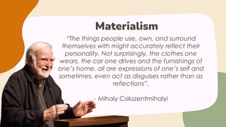“The things people use, own, and surround
themselves with might accurately reflect their
personality. Not surprisingly, the clothes one
wears, the car one drives and the furnishings of
one’s home, all are expressions of one’s self and
sometimes, even act as disguises rather than as
reflections”.
- Mihaly Csikszentmihalyi
Materialism
 