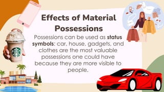 Effects of Material
Possessions
Possessions can be used as status
symbols: car, house, gadgets, and
clothes are the most valuable
possessions one could have
because they are more visible to
people.
 