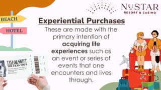These are made with the
primary intention of
acquiring life
experiences such as
an event or series of
events that one
encounters and lives
through.
Experiential Purchases
 