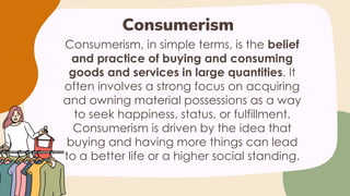 Consumerism, in simple terms, is the belief
and practice of buying and consuming
goods and services in large quantities. It
often involves a strong focus on acquiring
and owning material possessions as a way
to seek happiness, status, or fulfillment.
Consumerism is driven by the idea that
buying and having more things can lead
to a better life or a higher social standing.
Consumerism
 
