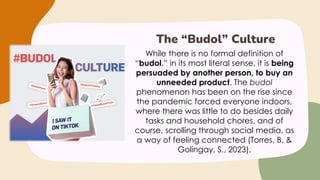 While there is no formal definition of
“budol,” in its most literal sense, it is being
persuaded by another person, to buy an
unneeded product. The budol
phenomenon has been on the rise since
the pandemic forced everyone indoors,
where there was little to do besides daily
tasks and household chores, and of
course, scrolling through social media, as
a way of feeling connected (Torres, B. &
Golingay, S., 2023).
The “Budol” Culture
 