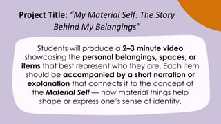 Project Title: “My Material Self: The Story
Behind My Belongings”
Students will produce a 2–3 minute video
showcasing the personal belongings, spaces, or
items that best represent who they are. Each item
should be accompanied by a short narration or
explanation that connects it to the concept of
the Material Self — how material things help
shape or express one’s sense of identity.
 