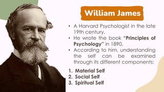 William James
• A Harvard Psychologist in the late
19th century.
• He wrote the book “Principles of
Psychology” in 1890.
• According to him, understanding
the self can be examined
through its different components:
1. Material Self
2. Social Self
3. Spiritual Self
 
