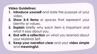 Video Guidelines:
1. Introduce yourself and state the purpose of your
video.
2. Show 3–5 items or spaces that represent your
identity or values.
3. Explain briefly why each item is important and
what it says about you.
4. End with a reflection on what you learned about
your Material Self.
5. Keep your narration clear and your video simple
and meaningful.
 
