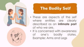 The Bodily Self
• These are aspects of the self
where entities are clearly
described as an intimate part
of who we are.
• It is concerned with awareness
of one’s bodily states.
Example: Arms and Legs
 