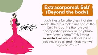Extracorporeal Self
(Beyond the body)
A girl has a favorite dress that she
wears. The dress itself is not part of the
Self, instead, it is the sense of
appropriation present in the phrase
“my favorite dress”. This is what
extended self means. It includes all
people, places, and things that we
regard as “ours”.
 