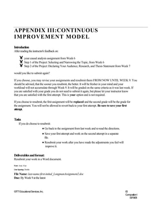 APPENDIX III:CONTINUOUS
IMPROVEMENT MODEL
Introduction
After reading the instructor's feedback on:

        • your causal analysis assignment from Week 6
        • Step 1 of the Project: Selecting and Narrowing the Topic, from Week 6
        • Step 2 of the Project: Declaring Your Audience, Research, and Thesis Statement from Week 7
would you like to submit again?

If you choose, you may revise your assignments and resubmit them FROM NOW UNTIL WEEK 9. You
should be advised, that the sooner you resubmit, the better. It will be fresher in your mind and your
workload will not accumulate through Week 9. It will be graded on the same criteria as it was last week. If
you are satisfied with your grade you do not need to submit it again, but please let your instructor know
that you are satisfied with the first attempt. This is your option and is not required.

If you choose to resubmit, the first assignment will be replaced and the second grade will be the grade for
the assignment. You will not be allowed to revert back to your first attempt. Be sure to save your first
attempt.


Tasks
       If you do choose to resubmit:
                             ● Go back to the assignment from last week and re-read the directions.
                             ● Save your first attempt and work on the second attempt in a separate
                               file.
                             ● Resubmit your work after you have made the adjustments you feel will
                               improve it.

Deliverables and format:
Resubmit your work in a Word document.
Font: Arial, 10 pt.
Line Spacing: Double

File Name: last-name-first-initial_LongmanAssignment2.doc
Due: By Week 9 at the latest



©ITT Educational Services, Inc.                                                                       83
                                                                                                      CompositionI
                                                                                                         06/19/08
 
