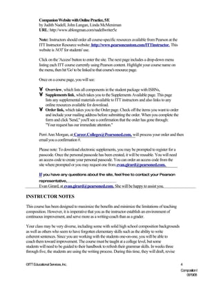 Companion Website with Online Practice, 5/E
         by Judith Nadell, John Langan, Linda McMeniman
         URL: http://www.ablongman.com/nadellwriter5e

         Note: Instructors should order all course-specific resources available from Pearson at the
         ITT Instructor Resource website: http://www.pearsoncustom.com/ITTinstructor. This
         website is NOT for students' use.

         Click on the 'Access' button to enter the site. The next page includes a drop-down menu
         listing each ITT course currently using Pearson content. Highlight your course name on
         the menu, then hit 'Go' to be linked to that course's resource page.

         Once on a course page, you will see:

         •    Overview, which lists all components in the student package with ISBNs,
         •    Supplements link, which takes you to the Supplements Available page. This page
              lists any supplemental materials available to ITT instructors and also links to any
              online resources available for download.
         •    Order link, which takes you to the Order page. Check off the items you want to order
              and include your mailing address before submitting the order. When you complete the
              form and click 'Send," you'll see a confirmation that the order has gone through:
              "Your request has our immediate attention."

         Perri Ann Morgan, at Career.Colleges@Pearsoned.com, will process your order and then
         email you a confirmation #.

         Please note: To download electronic supplements, you may be prompted to register for a
         passcode. Once the personal passcode has been created, it will be reusable. You will need
         an access code to create your personal passcode. You can order an access code from the
         site where prompted or you may request one from evan.girard@pearsoned.com.

         If you have any questions about the site, feel free to contact your Pearson
         representative,
         Evan Girard, at evan.girard@pearsoned.com. She will be happy to assist you.

INSTRUCTOR NOTES

This course has been designed to maximize the benefits and minimize the limitations of teaching
composition. However, it is imperative that you as the instructor establish an environment of
continuous improvement, and serve more as a writing-coach than as a grader.

Your class may be very diverse, including some with solid high school composition backgrounds
as well as others who seem to have forgotten elementary skills such as the ability to write
coherent sentences. Since you are working with the students one-on-one, you will be able to
coach them toward improvement. The course must be taught at a college level, but some
students will need to be guided to their handbook to refresh their grammar skills. In weeks three
through five, the students are using the writing process. During this time, they will draft, revise

©ITT Educational Services, Inc.                                                                       4
                                                                                                      Composition I
                                                                                                         06/19/08
 