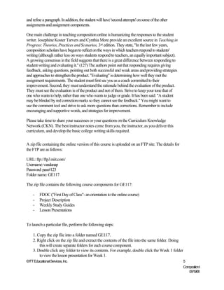 and refine a paragraph. In addition, the student will have 'second attempts' on some of the other
assignments and assignment components.

One main challenge in teaching composition online is humanizing the responses to the student
writer. Josephine Koster Tarvers and Cynthia More provide an excellent source in Teaching in
Progress: Theories, Practices and Scenarios, 3rd edition. They state, "In the last few years,
composition scholars have begun to reflect on the ways in which teachers respond to students'
writing (although rather less on ways students respond to teachers, an equally important subject).
A growing consensus in the field suggests that there is a great difference between responding to
student writing and evaluating it." (127) The authors point out that responding requires giving
feedback, asking questions, pointing out both successful and weak areas and providing strategies
and approaches to strengthen the product. "Evaluating" is determining how well they met the
assignment requirements. The student must first see you as a coach committed to their
improvement. Second, they must understand the rationale behind the evaluation of the product.
They must see the evaluation is of the product and not of them. Strive to keep your tone that of
one who wants to help, rather than one who wants to judge or grade. It has been said: "A student
may be blinded by red correction marks so they cannot see the feedback." You might want to
use the comment tool and strive to ask more questions than corrections. Remember to include
encouraging and supportive words, and strategies for improvement.

Please take time to share your successes or your questions on the Curriculum Knowledge
Network (CKN). The best instructor notes come from you, the instructor, as you deliver this
curriculum, and develop the basic college writing skills required.


A zip file containing the online version of this course is uploaded on an FTP site. The details for
the FTP are as follows:

URL: ftp://ftp3.niit.com/
Username: vandanap
Password: pass#123
Folder name: GE117

The zip file contains the following course components for GE117:

    -    FDOC ("First Day of Class"- an orientation to the online course)
    -    Project Description
    -    Weekly Study Guides
    -    Lesson Presentations


To launch a particular file, perform the following steps:

    1. Copy the zip file into a folder named GE117.
    2. Right click on the zip file and extract the contents of the file into the same folder. Doing
        this will create separate folders for each course component.
    3. Double click any folder to view its contents. For example, double click the Week 1 folder
        to view the lesson presentation for Week 1.
©ITT Educational Services, Inc.                                                                       5
                                                                                                      Composition I
                                                                                                         06/19/08
 