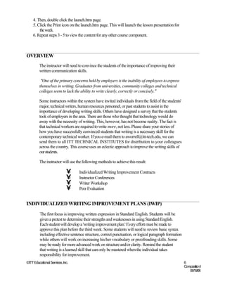 4. Then, double click the launch.htm page.
    5. Click the Print icon on the launch.htm page. This will launch the lesson presentation for
        the week.
    6. Repeat steps 3 - 5 to view the content for any other course component.



OVERVIEW
         The instructor will need to convince the students of the importance of improving their
         written communication skills.

          "One of the primary concerns held by employers is the inability of employees to express
         themselves in writing. Graduates from universities, community colleges and technical
         colleges seem to lack the ability to write clearly, correctly or concisely."

         Some instructors within the system have invited individuals from the field of the students'
         major, technical writers, human resources personnel, or past students to assist in the
         importance of developing writing skills. Others have designed a survey that the students
         took of employers in the area. There are those who thought that technology would do
         away with the necessity of writing. This, however, has not become reality. The fact is
         that technical workers are required to write more, not less. Please share your stories of
         how you have successfully convinced students that writing is a necessary skill for the
         contemporary technical worker. If you e-mail them to aworrell@itt-tech.edu, we can
         send them to all ITT TECHNICAL INSTITUTES for distribution to your colleagues
         across the country. This course uses an eclectic approach to improve the writing skills of
         our students.

         The instructor will use the following methods to achieve this result:

                             •    Individualized Writing Improvement Contracts
                             •    Instructor Conferences
                             •    Writer Workshop
                             •    Peer Evaluation


INDIVIDUALIZED WRITING IMPROVEMENT PLANS (IWIP)

         The first focus is improving written expression in Standard English. Students will be
         given a pretest to determine their strengths and weaknesses in using Standard English.
         Each student will develop a 'writing improvement plan.' Every effort must be made to
         approve this plan before the third week. Some students will need to review basic syntax
         including effective sentence structure, correct punctuation, or logical paragraph formation
         while others will work on increasing his/her vocabulary or proofreading skills. Some
         may be ready for more advanced work on structure and/or clarity. Remind the student
         that writing is a learned skill that can only be mastered when the individual takes
         responsibility for improvement.
©ITT Educational Services, Inc.                                                                        6
                                                                                                       Composition I
                                                                                                          06/19/08
 