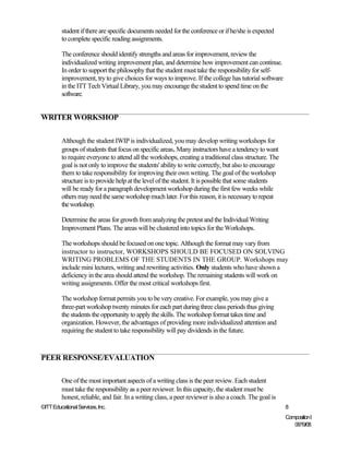 student if there are specific documents needed for the conference or if he/she is expected
         to complete specific reading assignments.

         The conference should identify strengths and areas for improvement, review the
         individualized writing improvement plan, and determine how improvement can continue.
         In order to support the philosophy that the student must take the responsibility for self-
         improvement, try to give choices for ways to improve. If the college has tutorial software
         in the ITT Tech Virtual Library, you may encourage the student to spend time on the
         software.


WRITER WORKSHOP


         Although the student IWIP is individualized, you may develop writing workshops for
         groups of students that focus on specific areas. Many instructors have a tendency to want
         to require everyone to attend all the workshops, creating a traditional class structure. The
         goal is not only to improve the students' ability to write correctly, but also to encourage
         them to take responsibility for improving their own writing. The goal of the workshop
         structure is to provide help at the level of the student. It is possible that some students
         will be ready for a paragraph development workshop during the first few weeks while
         others may need the same workshop much later. For this reason, it is necessary to repeat
         the workshop.

         Determine the areas for growth from analyzing the pretest and the Individual Writing
         Improvement Plans. The areas will be clustered into topics for the Workshops.

         The workshops should be focused on one topic. Although the format may vary from
         instructor to instructor, WORKSHOPS SHOULD BE FOCUSED ON SOLVING
         WRITING PROBLEMS OF THE STUDENTS IN THE GROUP. Workshops may
         include mini lectures, writing and rewriting activities. Only students who have shown a
         deficiency in the area should attend the workshop. The remaining students will work on
         writing assignments. Offer the most critical workshops first.

         The workshop format permits you to be very creative. For example, you may give a
         three-part workshop twenty minutes for each part during three class periods thus giving
         the students the opportunity to apply the skills. The workshop format takes time and
         organization. However, the advantages of providing more individualized attention and
         requiring the student to take responsibility will pay dividends in the future.



PEER RESPONSE/EVALUATION

         One of the most important aspects of a writing class is the peer review. Each student
         must take the responsibility as a peer reviewer. In this capacity, the student must be
         honest, reliable, and fair. In a writing class, a peer reviewer is also a coach. The goal is
©ITT Educational Services, Inc.                                                                         8
                                                                                                        Composition I
                                                                                                           06/19/08
 