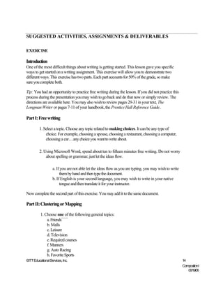 SUGGESTED ACTIVITIES, ASSIGNMENTS & DELIVERABLES

EXERCISE

Introduction
One of the most difficult things about writing is getting started. This lesson gave you specific
ways to get started on a writing assignment. This exercise will allow you to demonstrate two
different ways. This exercise has two parts. Each part accounts for 50% of the grade, so make
sure you complete both.

Tip: You had an opportunity to practice free writing during the lesson. If you did not practice this
process during the presentation you may wish to go back and do that now or simply review. The
directions are available here. You may also wish to review pages 29-31 in your text, The
Longman Writer or pages 7-11 of your handbook, the Prentice Hall Reference Guide.

Part I: Free writing

         1. Select a topic. Choose any topic related to making choices. It can be any type of
             choice. For example, choosing a spouse, choosing a restaurant, choosing a computer,
             choosing a car…any choice you want to write about.

         2. Using Microsoft Word, spend about ten to fifteen minutes free writing. Do not worry
             about spelling or grammar; just let the ideas flow.

                   a. If you are not able let the ideas flow as you are typing, you may wish to write
                        them by hand and then type the document.
                   b. If English is your second language, you may wish to write in your native
                        tongue and then translate it for your instructor.

Now complete the second part of this exercise. You may add it to the same document.

Part II: Clustering or Mapping

          1. Choose one of the following general topics:
              a. Friends
              b. Malls
              c. Leisure
              d. Television
              e. Required courses
              f. Manners
              g. Auto Racing
              h. Favorite Sports
©ITT Educational Services, Inc.                                                                         14
                                                                                                        Composition I
                                                                                                           06/19/08
 