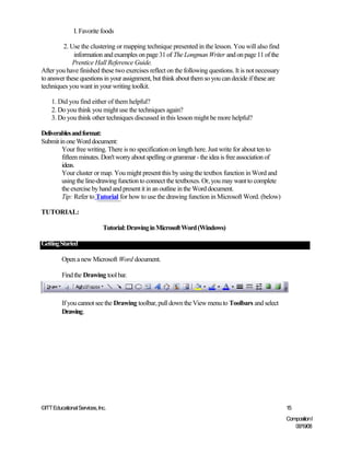 I. Favorite foods

        2. Use the clustering or mapping technique presented in the lesson. You will also find
             information and examples on page 31 of The Longman Writer and on page 11 of the
             Prentice Hall Reference Guide.
After you have finished these two exercises reflect on the following questions. It is not necessary
to answer these questions in your assignment, but think about them so you can decide if these are
techniques you want in your writing toolkit.

    1. Did you find either of them helpful?
    2. Do you think you might use the techniques again?
    3. Do you think other techniques discussed in this lesson might be more helpful?

Deliverables and format:
Submit in one Word document:
        Your free writing. There is no specification on length here. Just write for about ten to
        fifteen minutes. Don't worry about spelling or grammar - the idea is free association of
        ideas.
        Your cluster or map. You might present this by using the textbox function in Word and
        using the line-drawing function to connect the textboxes. Or, you may want to complete
        the exercise by hand and present it in an outline in the Word document.
        Tip: Refer to Tutorial for how to use the drawing function in Microsoft Word. (below)

TUTORIAL:

                             Tutorial: Drawing in Microsoft Word (Windows)

Getting Started

         Open a new Microsoft Word document.

         Find the Drawing tool bar.



         If you cannot see the Drawing toolbar, pull down the View menu to Toolbars and select
         Drawing.




©ITT Educational Services, Inc.                                                                       15
                                                                                                      Composition I
                                                                                                         06/19/08
 