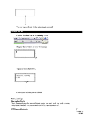 You may copy and paste the line and rectangle as needed.

Adding a Text Box

         Click the Text Box icon on the Drawing toolbar.




         Drag and draw a textbox on top of the rectangle.




         Type your text in the text box.




         Click outside the textbox to de-select it.


Font: Arial, 10 pt.
Line spacing: Double
(Note: If another font or line spacing helps to inspire you, use it while you work - you can
change your work back to double-spaced Arial, 10 pt., once you are done).

©ITT Educational Services, Inc.                                                                17
                                                                                               Composition I
                                                                                                  06/19/08
 