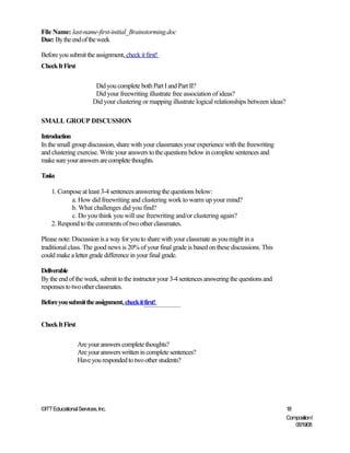 File Name: last-name-first-initial_Brainstorming.doc
Due: By the end of the week

Before you submit the assignment, check it first!
Check It First

                         Did you complete both Part I and Part II?
                         Did your freewriting illustrate free association of ideas?
                        Did your clustering or mapping illustrate logical relationships between ideas?

SMALL GROUP DISCUSSION

Introduction
In the small group discussion, share with your classmates your experience with the freewriting
and clustering exercise. Write your answers to the questions below in complete sentences and
make sure your answers are complete thoughts.

Tasks

    1. Compose at least 3-4 sentences answering the questions below:
            a. How did freewriting and clustering work to warm up your mind?
            b. What challenges did you find?
            c. Do you think you will use freewriting and/or clustering again?
    2. Respond to the comments of two other classmates.

Please note: Discussion is a way for you to share with your classmate as you might in a
traditional class. The good news is 20% of your final grade is based on these discussions. This
could make a letter grade difference in your final grade.

Deliverable
By the end of the week, submit to the instructor your 3-4 sentences answering the questions and
responses to two other classmates.

Before you submit the assignment, check it first!


Check It First

                 Are your answers complete thoughts?
                 Are your answers written in complete sentences?
                 Have you responded to two other students?




©ITT Educational Services, Inc.                                                                          18
                                                                                                         Composition I
                                                                                                            06/19/08
 