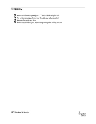 SUMMARY

    • You will write throughout your ITT Tech career and your life
    • Pre-writing techniques focus your thoughts and get you started
    • You can free-write any time
    • This course will lead you, step-by-step through the writing process




©ITT Educational Services, Inc.                                             19
                                                                            Composition I
                                                                               06/19/08
 