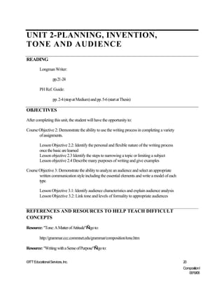 UNIT 2-PLANNING, INVENTION,
TONE AND AUDIENCE
READING
         Longman Writer:

                   pp.21-24

         PH Ref. Guide:

                   pp. 2-4 (stop at Medium) and pp. 5-6 (start at Thesis)

OBJECTIVES
After completing this unit, the student will have the opportunity to:

Course Objective 2: Demonstrate the ability to use the writing process in completing a variety
       of assignments.

         Lesson Objective 2.2: Identify the personal and flexible nature of the writing process
         once the basic are learned
         Lesson objective 2.3 Identify the steps to narrowing a topic or limiting a subject
         Lesson objective 2.4 Describe many purposes of writing and give examples

Course Objective 3: Demonstrate the ability to analyze an audience and select an appropriate
       written communication style including the essential elements and write a model of each
       type.

         Lesson Objective 3.1: Identify audience characteristics and explain audience analysis
         Lesson Objective 3.2: Link tone and levels of formality to appropriate audiences


REFERENCES AND RESOURCES TO HELP TEACH DIFFICULT
CONCEPTS

Resource: "Tone: A Matter of Attitude"—go to:

         http://grammar.ccc.commnet.edu/grammar/composition/tone.htm

Resource: "Writing with a Sense of Purpose"—go to:


©ITT Educational Services, Inc.                                                                   20
                                                                                                  Composition I
                                                                                                     06/19/08
 