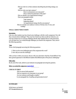 Did you write two or three sentences describing the prewriting strategy you
                     used?
                   Did you write your topic sentence?
                             Does it communicate your main point?
                             Does it clarify the parameters of the topic?
                   Did you identify your organizational strategy?
                   Does your paragraph include:
                             Topic sentence?
                             Supporting details?
                             An organizational strategy that fits your purpose?
                  Did you consider your audience in terms of format, tone of voice, and
                       wording?

SMALL GROUP DISCUSSION

Introduction
Like you, other students may have found some challenges with this week's assignment. How did
they overcome those challenges? They may have found ways that you did not. Likewise, you
may have found ways to overcome challenges that the other students did not. In this discussion,
you will share how you worked through challenges you found in the assignment. Then, answer
the following questions.

Tasks
Write a brief paragraph answering the following questions:

    1. What was the most challenging part of the assignment this week?
    2. How did you meet the challenge?

After you have written your answer, discuss with your classmates what they found difficult. Was
there general agreement or did different students find different parts of the process challenging?

Deliverables
By the end of the week, submit to your instructor one paragraph answering the questions.

Before you submit the assignment, check it first!

CHECK IT FIRST
          Did you answer both questions?
          Did you respond to two classmates in your group?
         Are your sentences and thoughts complete?
         Is your paragraph free of spelling and grammatical errors?



SUMMARY
In this lesson, you learned:
©ITT Educational Services, Inc.                                                                      26
                                                                                                     Composition I
                                                                                                        06/19/08
 