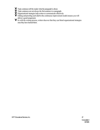 • Topic sentences tell the reader what the paragraph is about.
    • Topic sentences are not always the first sentence in a paragraph.
    • Organizational strategies help writers to communicate effectively.
    • Editing and proofing each draft in the continuous improvement model ensures you will
         deliver a good assignment.
    • As with the writing process, writers discover that they can blend organizational strategies
         once they have learned them.




©ITT Educational Services, Inc.                                                                     27
                                                                                                    Composition I
                                                                                                       06/19/08
 