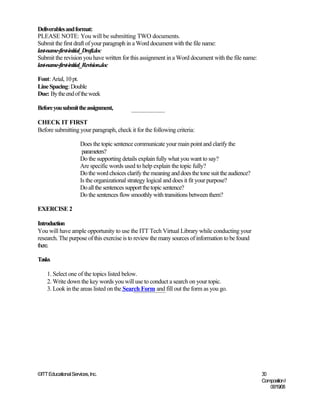 Deliverables and format:
PLEASE NOTE: You will be submitting TWO documents.
Submit the first draft of your paragraph in a Word document with the file name:
last-name-first-initial_Draft.doc
Submit the revision you have written for this assignment in a Word document with the file name:
last-name-first-initial_Revision.doc

Font: Arial, 10 pt.
Line Spacing: Double
Due: By the end of the week

Before you submit the assignment,

CHECK IT FIRST
Before submitting your paragraph, check it for the following criteria:

                      Does the topic sentence communicate your main point and clarify the
                       parameters?
                      Do the supporting details explain fully what you want to say?
                      Are specific words used to help explain the topic fully?
                      Do the word choices clarify the meaning and does the tone suit the audience?
                      Is the organizational strategy logical and does it fit your purpose?
                      Do all the sentences support the topic sentence?
                      Do the sentences flow smoothly with transitions between them?

EXERCISE 2

Introduction
You will have ample opportunity to use the ITT Tech Virtual Library while conducting your
research. The purpose of this exercise is to review the many sources of information to be found
there.

Tasks

    1. Select one of the topics listed below.
    2. Write down the key words you will use to conduct a search on your topic.
    3. Look in the areas listed on the Search Form and fill out the form as you go.




©ITT Educational Services, Inc.                                                                      30
                                                                                                     Composition I
                                                                                                        06/19/08
 