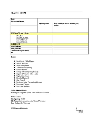 SEARCH FORM

Topic
Key words to be used
                                          Quantity found   How would you limit or broaden your
                                                           search?



ITT Tech Virtual Library
        BOOKS
        PERIODICALS
        REFERENCE
        RESOURCES
INTERNET
www.google.com
www.yahoo.com
Other search engines? Please
list:

Topics:

    •     Smoking in Public Places
    •     School Bullying
    •     Illegal Immigration
    •     Television Advertising
    •     Female President
    •     Family in Contemporary Society
    •     Impact of Violence in the Media
    •     Capital Punishment
    •     Stem Cell Research
    •     Gun Control
    •     Feminism in the Twenty-first Century
    •     Ethics and Politics
    •     Ethics and Business

Deliverables and format:
Submit your completed Search Form in a Word document.

Font: Arial; 10
Line Spacing: Double
File Name: last-name-first-initial_SearchForm.doc
Due: By the end of this week

©ITT Educational Services, Inc.                                                           31
                                                                                          Composition I
                                                                                             06/19/08
 