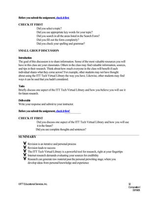Before you submit the assignment, check it first

CHECK IT FIRST
           Did you select a topic?
           Did you use appropriate key words for your topic?
           Did you search in all the areas listed in the Search Form?
           Did you fill out the form completely?
           Did you check your spelling and grammar?

SMALL GROUP DISCUSSION

Introduction
The goal of this discussion is to share information. Some of the most valuable resources you will
have in this class are your classmates. Others in the class may find valuable information, sources,
and tips in their research. Think about how much everyone in the class will benefit if each
individual shares what they come across? For example, other students may not have thought
about using the ITT Tech Virtual Library the way you have. Likewise, other students may find
ways it can be used that you hadn't considered.

Tasks
Briefly discuss one aspect of the ITT Tech Virtual Library and how you believe you will use it
for future research.

Deliverable
Write your response and submit to your instructor.

Before you submit the assignment, check it first!

CHECK IT FIRST
           Did you discuss one aspect of the ITT Tech Virtual Library and how you will use
           it in the future?
          Did you use complete thoughts and sentences?

SUMMARY

    • Revision is an iterative and personal process
    • Revision leads to success
    • The ITT Tech Virtual Library is a powerful tool for research, right at your fingertips
    • Internet research demands evaluating your sources for credibility
    • Research can generate raw material past the personal prewriting stage, where you
         develop ideas from personal knowledge and experience




©ITT Educational Services, Inc.                                                                       32
                                                                                                      Composition I
                                                                                                         06/19/08
 