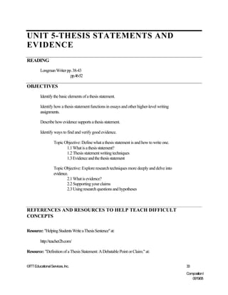 UNIT 5-THESIS STATEMENTS AND
EVIDENCE
READING
         Longman Writer pp. 38-43
                          pp.46-52

OBJECTIVES
         Identify the basic elements of a thesis statement.

         Identify how a thesis statement functions in essays and other higher-level writing
         assignments.

         Describe how evidence supports a thesis statement.

         Identify ways to find and verify good evidence.

                   Topic Objective: Define what a thesis statement is and how to write one.
                          1.1 What is a thesis statement?
                          1.2 Thesis statement writing techniques
                          1.3 Evidence and the thesis statement

                   Topic Objective: Explore research techniques more deeply and delve into
                   evidence.
                           2.1 What is evidence?
                           2.2 Supporting your claims
                           2.3 Using research questions and hypotheses



REFERENCES AND RESOURCES TO HELP TEACH DIFFICULT
CONCEPTS

Resource: "Helping Students Write a Thesis Sentence" at:

         http://teacher2b.com/

Resource: "Definition of a Thesis Statement: A Debatable Point or Claim." at:


©ITT Educational Services, Inc.                                                               33
                                                                                              Composition I
                                                                                                 06/19/08
 