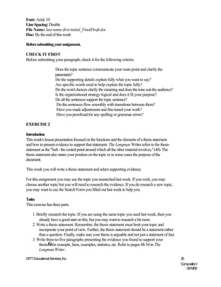 Font: Arial; 10
Line Spacing: Double
File Name: last-name-first-initial_FinalDraft.doc
Due: By the end of this week

Before submitting your assignment,

CHECK IT FIRST
Before submitting your paragraph, check it for the following criteria:

                      Does the topic sentence communicate your main point and clarify the
                      parameters?
                      Do the supporting details explain fully what you want to say?
                      Are specific words used to help explain the topic fully?
                      Do the word choices clarify the meaning and does the tone suit the audience?
                      Is the organizational strategy logical and does it fit your purpose?
                      Do all the sentences support the topic sentence?
                       Do the sentences flow smoothly with transitions between them?
                       Have you made adjustments and fine-tuned your work?
                       Have you proofread for any spelling or grammar errors?

EXERCISE 2

Introduction
This week's lesson presentation focused on the functions and the elements of a thesis statement
and how to present evidence to support that statement. The Longman Writer refers to the thesis
statement as the "hub - the central point around which all the other material revolves," (40). The
thesis statement also states your position on the topic or in some cases the purpose of the
document.

This week you will write a thesis statement and select supporting evidence.

For this assignment you may use the topic you researched last week. If you wish, you may
choose another topic but you will need to research the evidence. If you do research a new topic,
you may want to use the Search Form you filled out last week to help you.

Tasks
This exercise has three parts.

    1. Briefly research the topic. If you are using the same topic you used last week, then you
        already have a good start on this, but you may want to research a bit more.
    2. Write a thesis statement. Remember, the thesis statement must limit your topic and
        incorporate your point of view. Further, the thesis statement should be a statement rather
        than a question. Finally, make sure your thesis is arguable and not just a statement of fact.
    3. Write three-to-five paragraphs presenting the evidence you found to support your
        thesis—for example, facts, examples, statistics, etc. Refer to pages 48-54 in The
        Longman Writer.

©ITT Educational Services, Inc.                                                                         35
                                                                                                        Composition I
                                                                                                           06/19/08
 