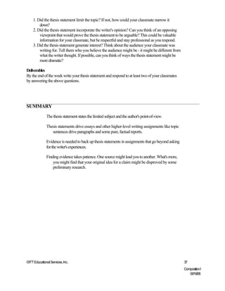 1. Did the thesis statement limit the topic? If not, how could your classmate narrow it
        down?
    2. Did the thesis statement incorporate the writer's opinion? Can you think of an opposing
        viewpoint that would prove the thesis statement to be arguable? This could be valuable
        information for your classmate, but be respectful and stay professional as you respond.
    3. Did the thesis statement generate interest? Think about the audience your classmate was
        writing for. Tell them who you believe the audience might be - it might be different from
        what the writer thought. If possible, can you think of ways the thesis statement might be
        more dramatic?

Deliverables
By the end of the week write your thesis statement and respond to at least two of your classmates
by answering the above questions.




SUMMARY

              The thesis statement states the limited subject and the author's point-of-view.

              Thesis statements drive essays and other higher-level writing assignments like topic
                 sentences drive paragraphs and some pure, factual reports.

              Evidence is needed to back up thesis statements in assignments that go beyond asking
              for the writer's experiences.

              Finding evidence takes patience. One source might lead you to another. What's more,
                  you might find that your original idea for a claim might be disproved by some
                  preliminary research.




©ITT Educational Services, Inc.                                                                      37
                                                                                                     Composition I
                                                                                                        06/19/08
 