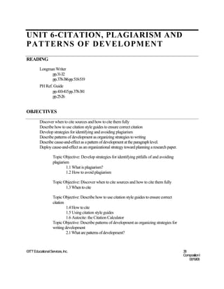 UNIT 6-CITATION, PLAGIARISM AND
PATTERNS OF DEVELOPMENT
READING
         Longman Writer
               pp.31-32
               pp.378-386pp.518-519
         PH Ref. Guide
                pp.410-415pp.378-381
                pp.25-26


OBJECTIVES

         Discover when to cite sources and how to cite them fully
         Describe how to use citation style guides to ensure correct citation
         Develop strategies for identifying and avoiding plagiarism
         Describe patterns of development as organizing strategies to writing
         Describe cause-and-effect as a pattern of development at the paragraph level.
         Deploy cause-and-effect as an organizational strategy toward planning a research paper.

                   Topic Objective: Develop strategies for identifying pitfalls of and avoiding
                   plagiarism
                            1.1 What is plagiarism?
                            1.2 How to avoid plagiarism

                   Topic Objective: Discover when to cite sources and how to cite them fully
                          1.3 When to cite

                   Topic Objective: Describe how to use citation style guides to ensure correct
                   citation
                            1.4 How to cite
                            1.5 Using citation style guides
                            1.6 Autocite: the Citation Calculator
                   Topic Objective: Describe patterns of development as organizing strategies for
                   writing development
                            2.1 What are patterns of development?



©ITT Educational Services, Inc.                                                                     38
                                                                                                    Composition I
                                                                                                       06/19/08
 