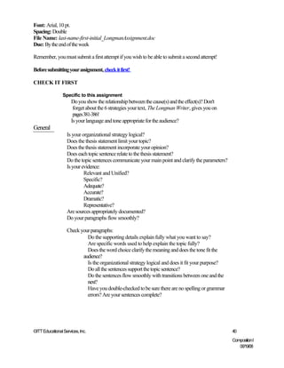 Font: Arial, 10 pt.
Spacing: Double
File Name: last-name-first-initial_LongmanAssignment.doc
Due: By the end of the week

Remember, you must submit a first attempt if you wish to be able to submit a second attempt!

Before submitting your assignment, check it first!

CHECK IT FIRST

                 Specific to this assignment
                      Do you show the relationship between the cause(s) and the effect(s)? Don't
                       forget about the 6 strategies your text, The Longman Writer, gives you on
                       pages 381-386!
                      Is your language and tone appropriate for the audience?
General
                   Is your organizational strategy logical?
                   Does the thesis statement limit your topic?
                   Does the thesis statement incorporate your opinion?
                   Does each topic sentence relate to the thesis statement?
                   Do the topic sentences communicate your main point and clarify the parameters?
                   Is your evidence:
                            Relevant and Unified?
                            Specific?
                            Adequate?
                            Accurate?
                            Dramatic?
                            Representative?
                   Are sources appropriately documented?
                   Do your paragraphs flow smoothly?

                   Check your paragraphs:
                            Do the supporting details explain fully what you want to say?
                            Are specific words used to help explain the topic fully?
                            Does the word choice clarify the meaning and does the tone fit the
                          audience?
                            Is the organizational strategy logical and does it fit your purpose?
                            Do all the sentences support the topic sentence?
                            Do the sentences flow smoothly with transitions between one and the
                            next?
                            Have you double-checked to be sure there are no spelling or grammar
                            errors? Are your sentences complete?




©ITT Educational Services, Inc.                                                                     40
                                                                                                    Composition I
                                                                                                       06/19/08
 