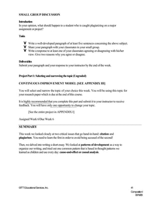 SMALL GROUP DISCUSSION

Introduction
In your opinion, what should happen to a student who is caught plagiarizing on a major
assignment or project?

Tasks

    •    Write a well-developed paragraph of at least five sentences concerning the above subject.
    •    Share your paragraph with your classmates in your small group.
    •    Write a response to at least one of your classmates agreeing or disagreeing with his/her
         view. Give two reasons why you agree or disagree.

Deliverables
Submit your paragraph and your response to your instructor by the end of the week.


Project Part 1: Selecting and narrowing the topic (Ungraded)

CONTINUOUS IMPROVEMENT MODEL [SEE APPENDIX III]

You will select and narrow the topic of your choice this week. You will be using this topic for
your research paper which is due at the end of this course.

It is highly recommended that you complete this part and submit it to your instructor to receive
feedback. You will have only one opportunity to change your topic.

         [See the entire project in APPENDIX I]

Assigned Week 6/Due Week 6

SUMMARY
This week we looked closely at two critical issues that go hand-in-hand: citation and
plagiarism. You need to learn the first in order to avoid being accused of the second!

Then, we delved into writing a short essay. We looked at patterns of development as a way to
organize our writing, and tried out one common pattern that is based in thought patterns we
learned as children and use every day: cause-and-effect or causal analysis.




©ITT Educational Services, Inc.                                                                      41
                                                                                                     Composition I
                                                                                                        06/19/08
 