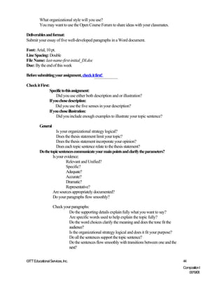 What organizational style will you use?
         You may want to use the Open Course Forum to share ideas with your classmates.

Deliverables and format:
Submit your essay of five well-developed paragraphs in a Word document.

Font: Arial, 10 pt.
Line Spacing: Double
File Name: last-name-first-initial_DI.doc
Due: By the end of this week

Before submitting your assignment, check it first!

Check it First:
               Specific to this assignment:
                    Did you use either both description and or illustration?
               If you chose description:
                    Did you use the five senses in your description?
               If you chose illustration:
                    Did you include enough examples to illustrate your topic sentence?

         General
                     Is your organizational strategy logical?
                     Does the thesis statement limit your topic?
                     Does the thesis statement incorporate your opinion?
                     Does each topic sentence relate to the thesis statement?
         Do the topic sentences communicate your main points and clarify the parameters?
                  Is your evidence:
                           Relevant and Unified?
                           Specific?
                           Adequate?
                           Accurate?
                           Dramatic?
                           Representative?
                  Are sources appropriately documented?
                  Do your paragraphs flow smoothly?

                   Check your paragraphs:
                            Do the supporting details explain fully what you want to say?
                            Are specific words used to help explain the topic fully?
                            Do the word choices clarify the meaning and does the tone fit the
                            audience?
                            Is the organizational strategy logical and does it fit your purpose?
                            Do all the sentences support the topic sentence?
                            Do the sentences flow smoothly with transitions between one and the
                            next?


©ITT Educational Services, Inc.                                                                    44
                                                                                                   Composition I
                                                                                                      06/19/08
 