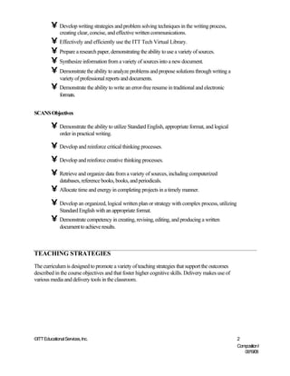 • Develop writing strategies and problem solving techniques in the writing process,
              creating clear, concise, and effective written communications.
         • Effectively and efficiently use the ITT Tech Virtual Library.
         • Prepare a research paper, demonstrating the ability to use a variety of sources.
         • Synthesize information from a variety of sources into a new document.
         • Demonstrate the ability to analyze problems and propose solutions through writing a
              variety of professional reports and documents.
         • Demonstrate the ability to write an error-free resume in traditional and electronic
              formats.


SCANS Objectives

         • Demonstrate the ability to utilize Standard English, appropriate format, and logical
              order in practical writing.

         • Develop and reinforce critical thinking processes.
         • Develop and reinforce creative thinking processes.
         • Retrieve and organize data from a variety of sources, including computerized
              databases, reference books, books, and periodicals.
         • Allocate time and energy in completing projects in a timely manner.
         • Develop an organized, logical written plan or strategy with complex process, utilizing
              Standard English with an appropriate format.
         • Demonstrate competency in creating, revising, editing, and producing a written
              document to achieve results.



TEACHING STRATEGIES
The curriculum is designed to promote a variety of teaching strategies that support the outcomes
described in the course objectives and that foster higher cognitive skills. Delivery makes use of
various media and delivery tools in the classroom.




©ITT Educational Services, Inc.                                                                     2
                                                                                                    Composition I
                                                                                                       06/19/08
 
