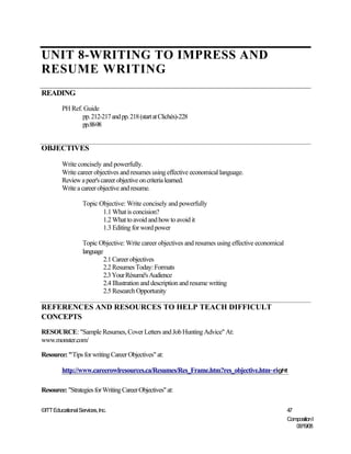 UNIT 8-WRITING TO IMPRESS AND
RESUME WRITING
READING
         PH Ref. Guide
                pp. 212-217 and pp. 218 (start at Clichés)-228
                pp.88-98


OBJECTIVES

         Write concisely and powerfully.
         Write career objectives and resumes using effective economical language.
         Review a peer's career objective on criteria learned.
         Write a career objective and resume.

                   Topic Objective: Write concisely and powerfully
                          1.1 What is concision?
                          1.2 What to avoid and how to avoid it
                          1.3 Editing for word power

                   Topic Objective: Write career objectives and resumes using effective economical
                   language
                            2.1 Career objectives
                            2.2 Resumes Today: Formats
                            2.3 Your Résumé's Audience
                            2.4 Illustration and description and resume writing
                            2.5 Research Opportunity

REFERENCES AND RESOURCES TO HELP TEACH DIFFICULT
CONCEPTS
RESOURCE: "Sample Resumes, Cover Letters and Job Hunting Advice" At:
www.monster.com/

Resource: "Tips for writing Career Objectives" at:

         http://www.careerowlresources.ca/Resumes/Res_Frame.htm?res_objective.htm~right

Resource: "Strategies for Writing Career Objectives" at:

©ITT Educational Services, Inc.                                                                      47
                                                                                                     Composition I
                                                                                                        06/19/08
 